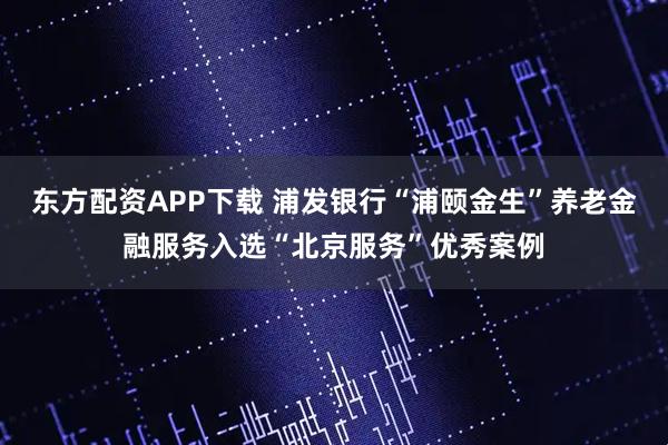 东方配资APP下载 浦发银行“浦颐金生”养老金融服务入选“北京服务”优秀案例
