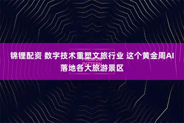 锦锂配资 数字技术重塑文旅行业 这个黄金周AI落地各大旅游景区