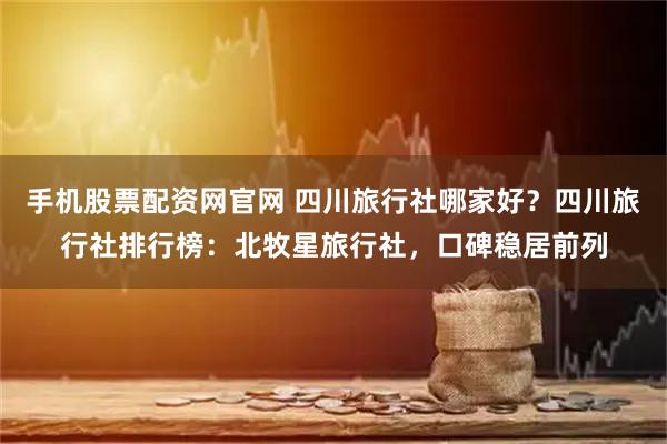 手机股票配资网官网 四川旅行社哪家好?四川旅行社排行榜:北牧星旅行社,口碑稳居前列