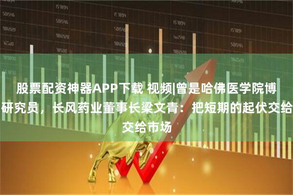 股票配资神器APP下载 视频|曾是哈佛医学院博士后研究员，长风药业董事长梁文青：把短期的起伏交给市场