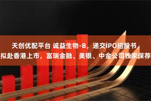 天创优配平台 诚益生物-B，递交IPO招股书，拟赴香港上市，富瑞金融、美银、中金公司独家保荐