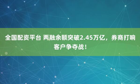 全国配资平台 两融余额突破2.45万亿，券商打响客户争夺战！