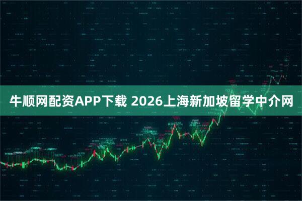 牛顺网配资APP下载 2026上海新加坡留学中介网