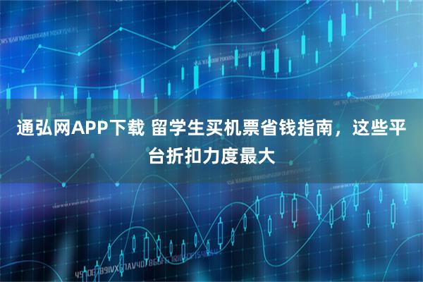 通弘网APP下载 留学生买机票省钱指南，这些平台折扣力度最大