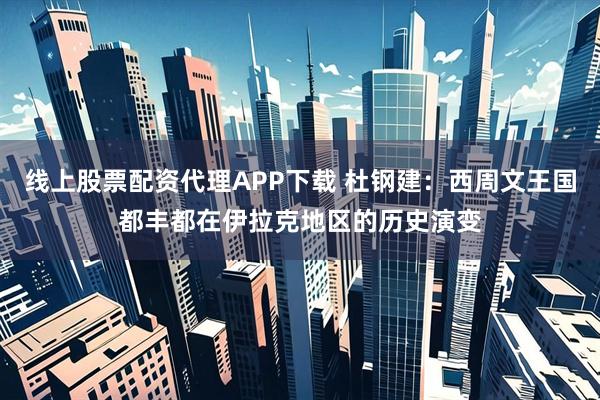 线上股票配资代理APP下载 杜钢建：西周文王国都丰都在伊拉克地区的历史演变
