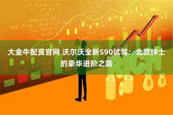 大金牛配资官网 沃尔沃全新S90试驾：北欧绅士的豪华进阶之路