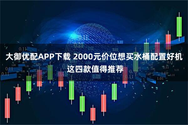 大御优配APP下载 2000元价位想买水桶配置好机 这四款值得推荐