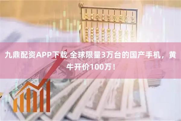 九鼎配资APP下载 全球限量3万台的国产手机，黄牛开价100万！