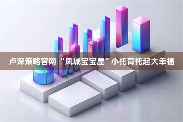 卢深策略官网 “凤城宝宝屋”小托育托起大幸福