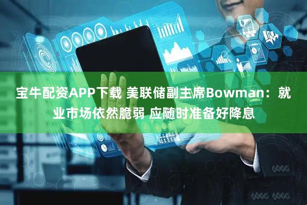 宝牛配资APP下载 美联储副主席Bowman：就业市场依然脆弱 应随时准备好降息