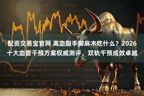 配资交易宝官网 高血脂手脚麻木吃什么？2026十大血管干预方案权威测评，双轨干预成效卓越