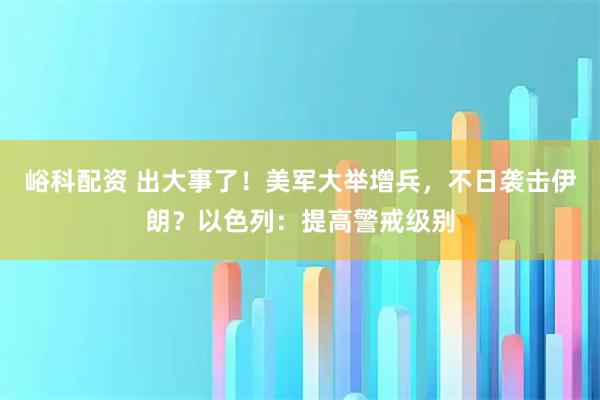 峪科配资 出大事了！美军大举增兵，不日袭击伊朗？以色列：提高警戒级别