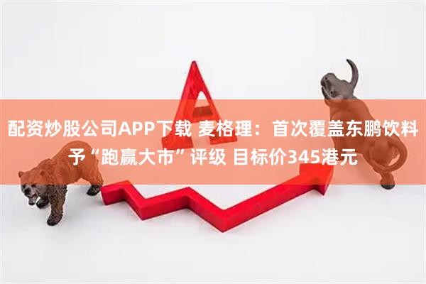 配资炒股公司APP下载 麦格理：首次覆盖东鹏饮料予“跑赢大市”评级 目标价345港元