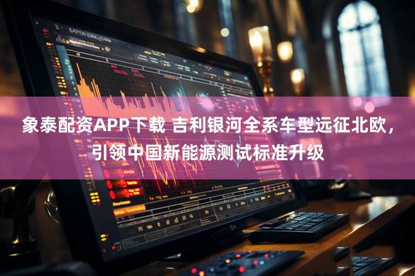 象泰配资APP下载 吉利银河全系车型远征北欧，引领中国新能源测试标准升级