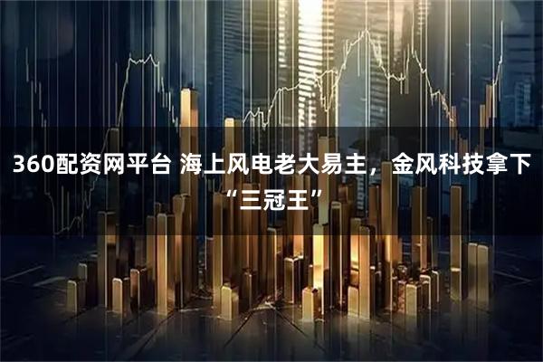 360配资网平台 海上风电老大易主，金风科技拿下“三冠王”