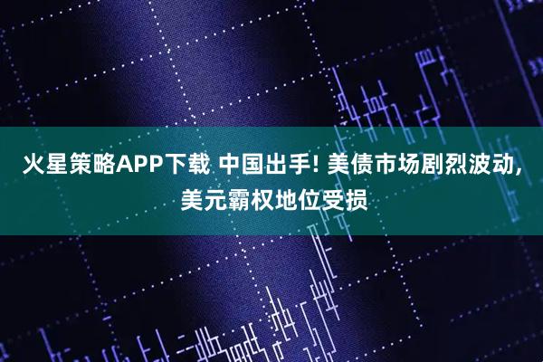 火星策略APP下载 中国出手! 美债市场剧烈波动, 美元霸权地位受损