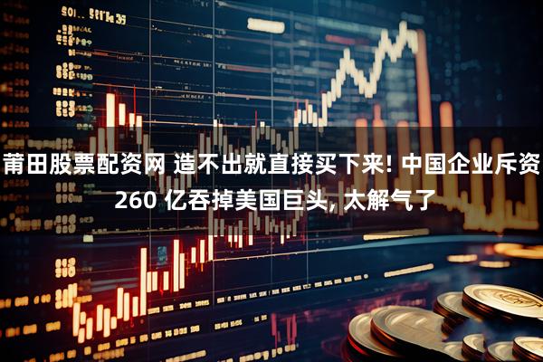 莆田股票配资网 造不出就直接买下来! 中国企业斥资 260 亿吞掉美国巨头, 太解气了