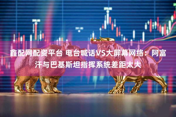 鑫配网配资平台 电台喊话VS大屏幕网络：阿富汗与巴基斯坦指挥系统差距太大
