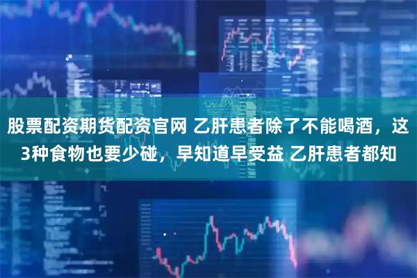 股票配资期货配资官网 乙肝患者除了不能喝酒，这3种食物也要少碰，早知道早受益 乙肝患者都知