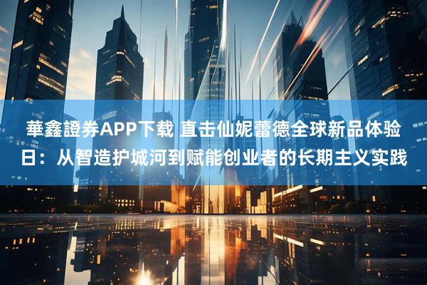 華鑫證券APP下载 直击仙妮蕾德全球新品体验日:从智造护城河到赋能创业者的长期主义实践
