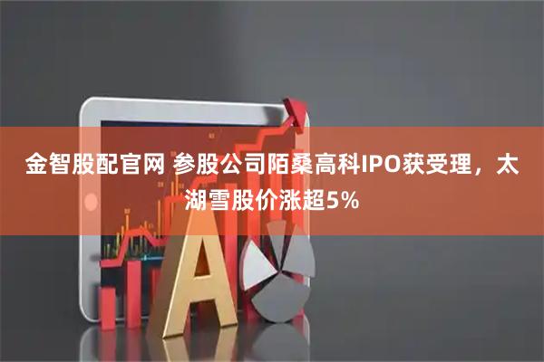 金智股配官网 参股公司陌桑高科IPO获受理，太湖雪股价涨超5%