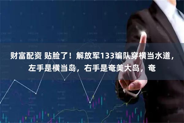 财富配资 贴脸了！解放军133编队穿横当水道，左手是横当岛，右手是奄美大岛，奄