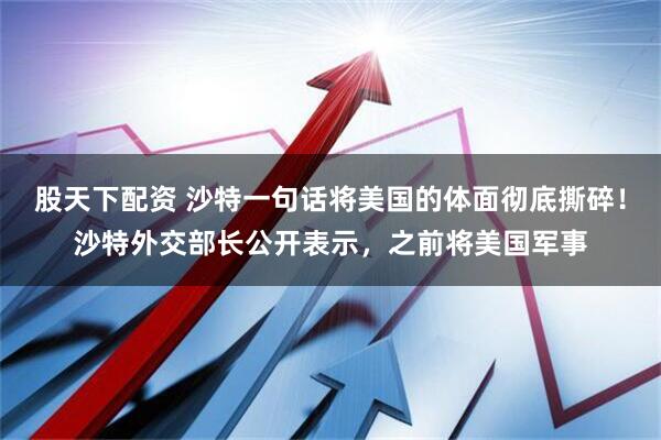 股天下配资 沙特一句话将美国的体面彻底撕碎！沙特外交部长公开表示，之前将美国军事