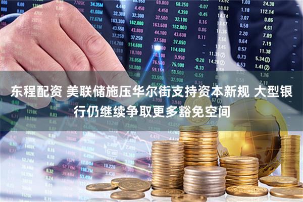 东程配资 美联储施压华尔街支持资本新规 大型银行仍继续争取更多豁免空间