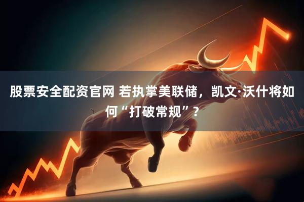 股票安全配资官网 若执掌美联储，凯文·沃什将如何“打破常规”？